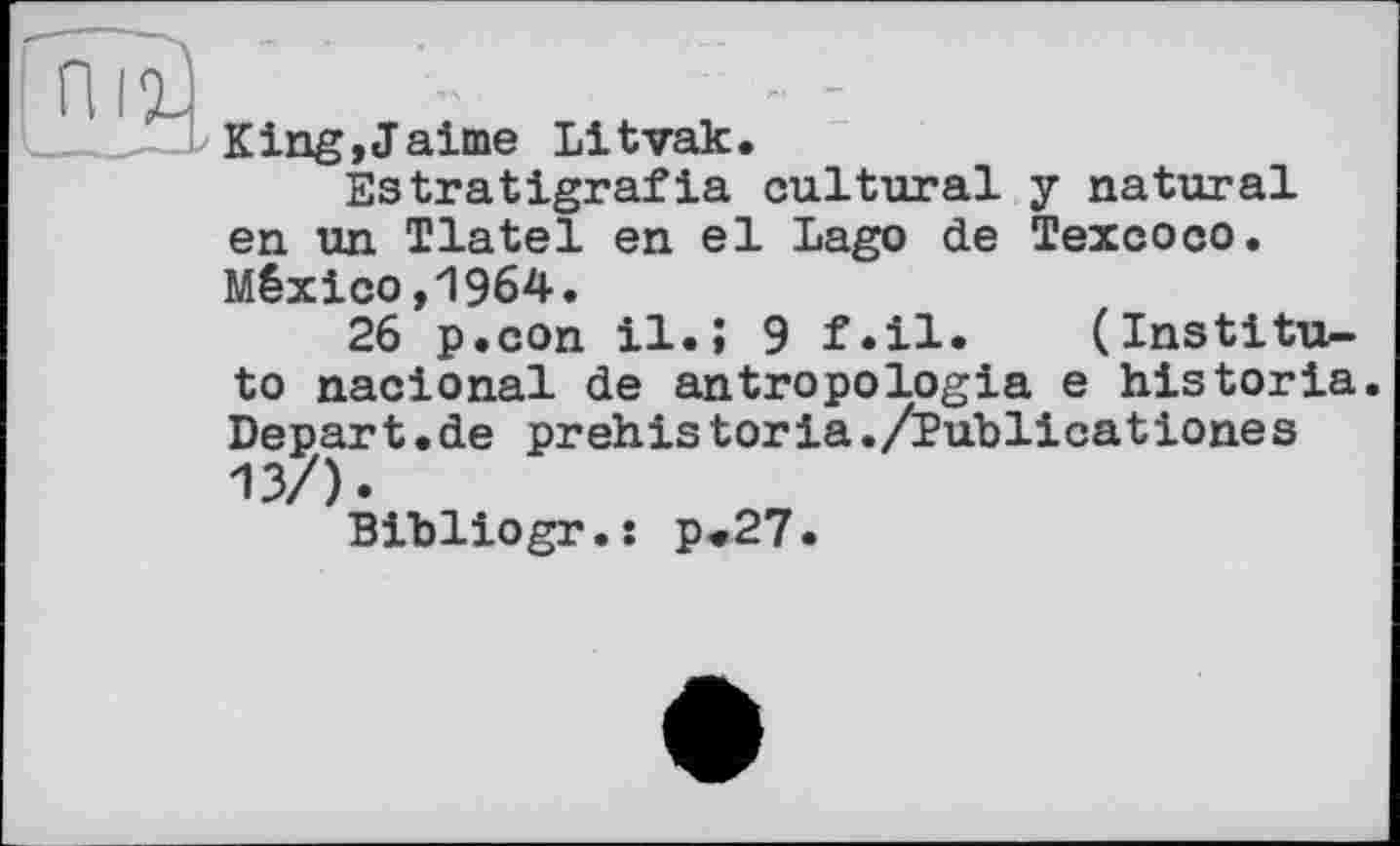 ﻿King,Jaime Litvak.
Estratigrafia cultural y natural en un Tlatel en el Lago de Texcoco. México,1964.
26 p.con il.; 9 f.il* (Institute nacional de antropologia e historia. Depart.de prehis toria./Publicationes 13/).
Bibliogr.s p<27.